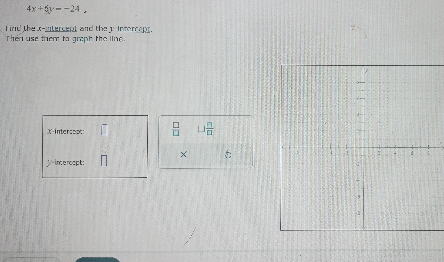 4x+6y=-24. 
Find the x-intercept and the y-intercept. 
Then use them to graph the line. 
 □ /□   □  □ /□  
x-intercept:
x
× 
S 
y-intercept: