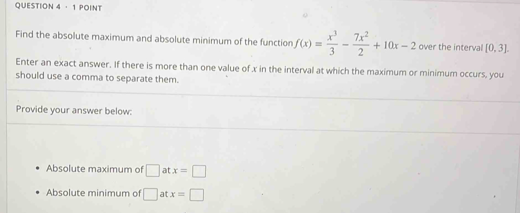 ·1 POINT
Find the absolute maximum and absolute minimum of the function f(x)= x^3/3 - 7x^2/2 +10x-2 over the interval [0,3]. 
Enter an exact answer. If there is more than one value of x in the interval at which the maximum or minimum occurs, you
should use a comma to separate them.
Provide your answer below:
Absolute maximum of □ at x=□
Absolute minimum of □ at x=□