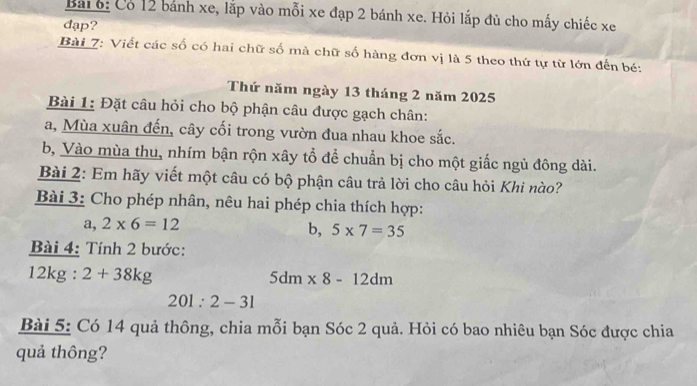 Bai6: Có 12 bánh xe, lắp vào mỗi xe đạp 2 bánh xe. Hỏi lắp đủ cho mấy chiếc xe 
đạp? 
Bài 7: Viết các số có hai chữ số mà chữ số hàng đơn vị là 5 theo thứ tự từ lớn đến bé: 
Thứ năm ngày 13 tháng 2 năm 2025
Bài 1: Đặt câu hỏi cho bộ phận câu được gạch chân: 
a, Mùa xuân đến, cây cối trong vườn đua nhau khoe sắc. 
b, Vào mùa thu, nhím bận rộn xây tổ để chuẩn bị cho một giấc ngủ đông dài. 
Bài 2: Em hãy viết một câu có bộ phận câu trả lời cho câu hỏi Khi nào? 
Bài 3: Cho phép nhân, nêu hai phép chia thích hợp: 
a, 2* 6=12
b, 5* 7=35
Bài 4: Tính 2 bước:
12kg:2+38kg
5dm* 8-12dm
201:2-31
Bài 5: Có 14 quả thông, chia mỗi bạn Sóc 2 quả. Hỏi có bao nhiêu bạn Sóc được chia 
quả thông?