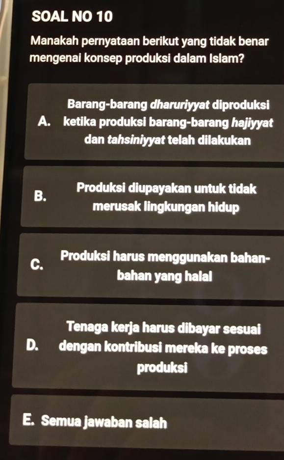 SOAL NO 10
Manakah pernyataan berikut yang tidak benar
mengenai konsep produksi dalam Islam?
Barang-barang dharuriyyat diproduksi
A. ketika produksi barang-barang hajiyyat
dan tahsiniyyat telah dilakukan
B. Produksi diupayakan untuk tidak
merusak lingkungan hidup
C. Produksi harus menggunakan bahan-
bahan yang halal
Tenaga kerja harus dibayar sesuai
D. dengan kontribusi mereka ke proses
produksi
E. Semua jawaban salah