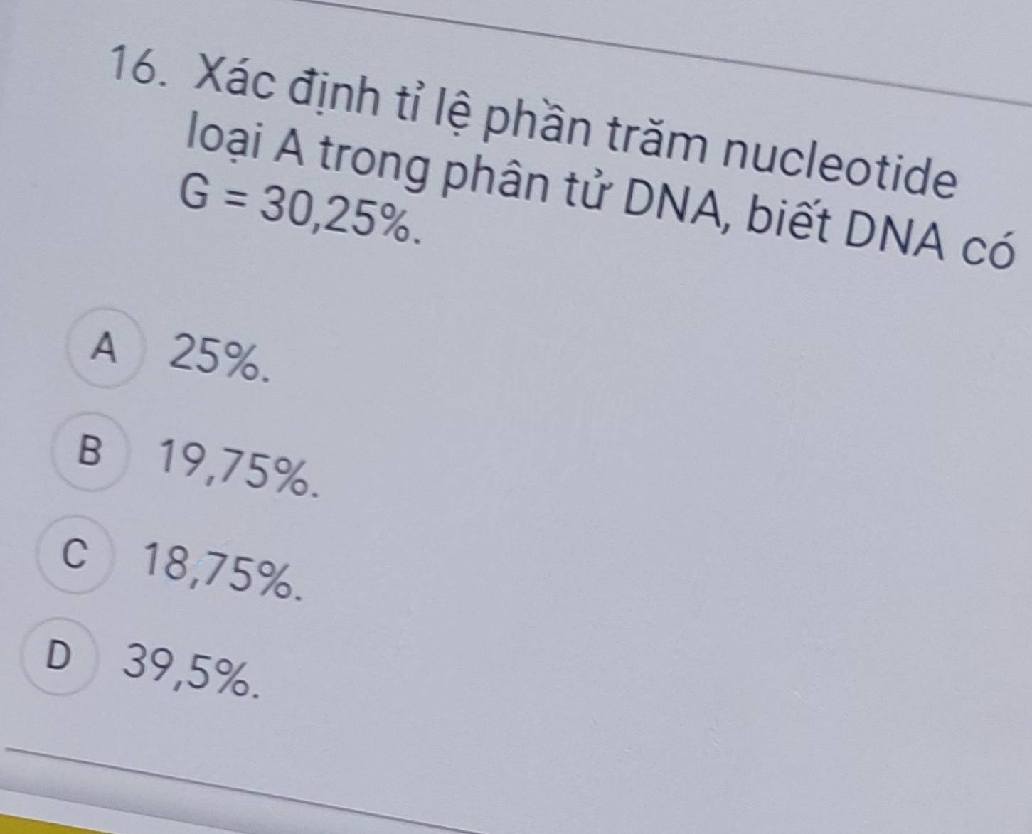 Xác định tỉ lệ phần trăm nucleotide
loại A trong phân tử DNA, biết DNA có
G=30,25%.
A 25%.
B⊆19, 75%.
c⩽ 18,75%.
D⩽ 39,5%.