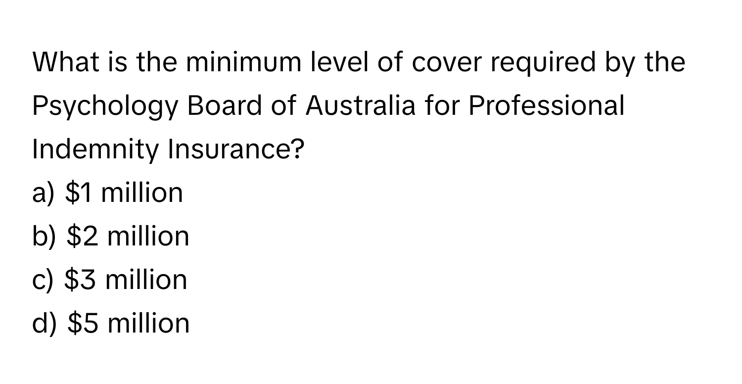 What is the minimum level of cover required by the Psychology Board of Australia for Professional Indemnity Insurance?

a) $1 million
b) $2 million
c) $3 million
d) $5 million