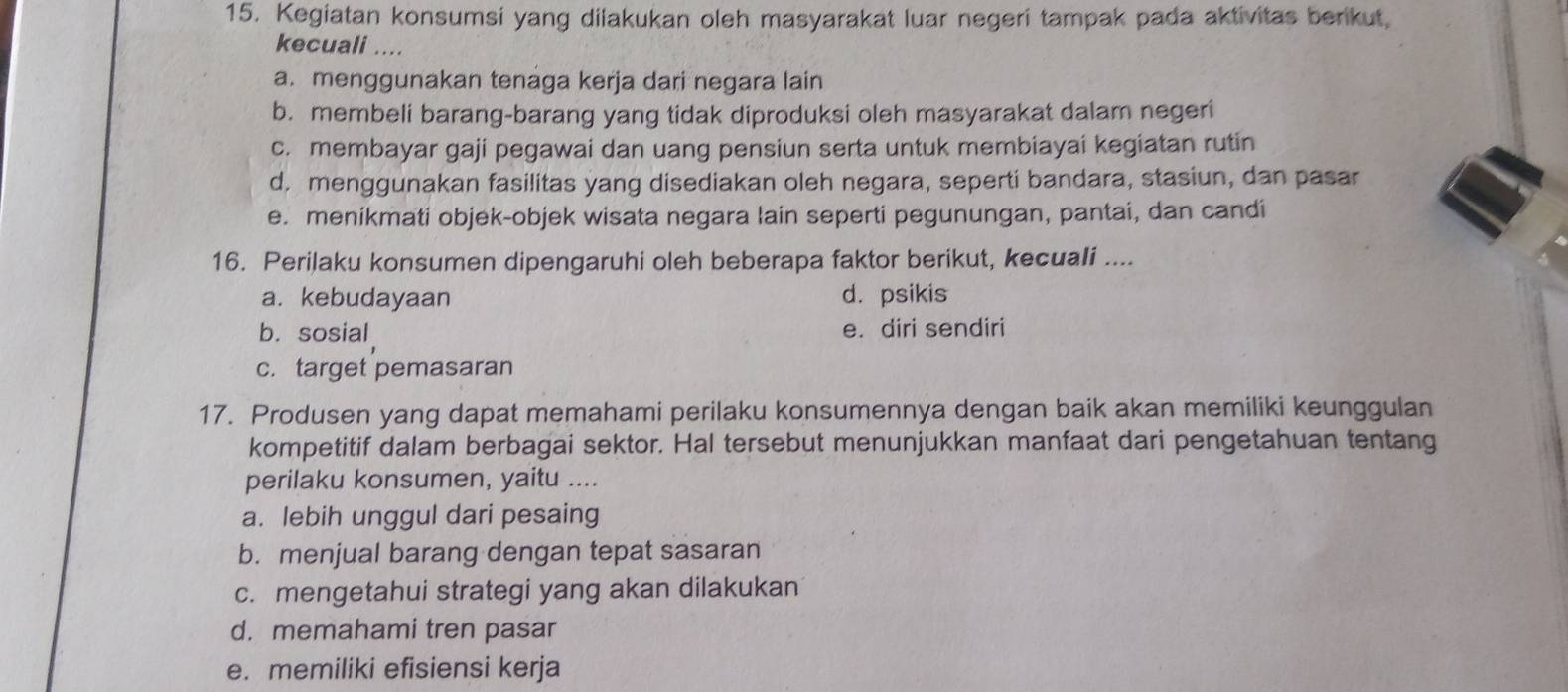 Kegiatan konsumsi yang diiakukan oleh masyarakat luar negeri tampak pada aktivitas berikut,
kecuali ....
a. menggunakan tenaga kerja dari negara lain
b. membeli barang-barang yang tidak diproduksi oleh masyarakat dalam negeri
c. membayar gaji pegawai dan uang pensiun serta untuk membiayai kegiatan rutin
d. menggunakan fasilitas yang disediakan oleh negara, seperti bandara, stasiun, dan pasar
e. menikmati objek-objek wisata negara lain seperti pegunungan, pantai, dan candi
16. Perilaku konsumen dipengaruhi oleh beberapa faktor berikut, kecuali ....
a. kebudayaan d. psikis
b. sosial e. diri sendiri
c. target pemasaran
17. Produsen yang dapat memahami perilaku konsumennya dengan baik akan memiliki keunggulan
kompetitif dalam berbagai sektor. Hal tersebut menunjukkan manfaat dari pengetahuan tentang
perilaku konsumen, yaitu ....
a. lebih unggul dari pesaing
b. menjual barang dengan tepat sasaran
c. mengetahui strategi yang akan dilakukan
d. memahami tren pasar
e. memiliki efisiensi kerja