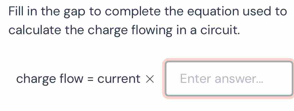 Fill in the gap to complete the equation used to 
calculate the charge flowing in a circuit. 
charge flow = current × Enter answer...