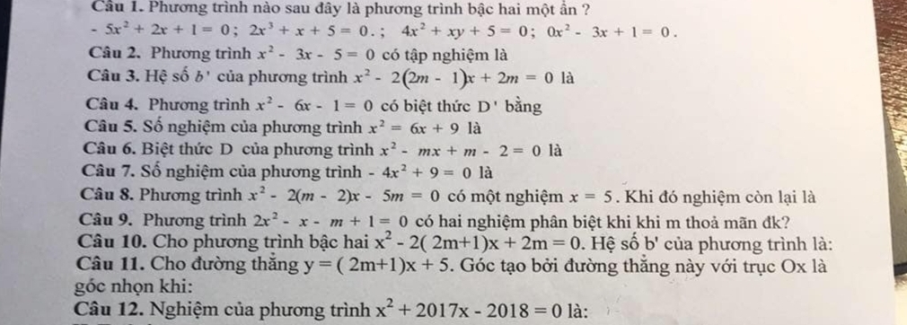 Cầu 1. Phương trình nào sau đây là phương trình bậc hai một ần ?
-5x^2+2x+1=0; 2x^3+x+5=0.; 4x^2+xy+5=0; 0x^2-3x+1=0. 
Câu 2. Phương trình x^2-3x-5=0 có tập nghiệm là 
Câu 3. Hệ số b' của phương trình x^2-2(2m-1)x+2m=0 là 
Câu 4. Phương trình x^2-6x-1=0 có biệt thức D' bằng 
Câu 5. Số nghiệm của phương trình x^2=6x+9la
Câu 6. Biệt thức D của phương trình x^2-mx+m-2=0 là 
Câu 7. Số nghiệm của phương trình -4x^2+9=0 là 
Câu 8. Phương trình x^2-2(m-2)x-5m=0 có một nghiệm x=5. Khi đó nghiệm còn lại là 
Câu 9. Phương trình 2x^2-x-m+1=0 có hai nghiệm phân biệt khi khi m thoả mãn đk? 
Câu 10. Cho phương trình bậc hai x^2-2(2m+1)x+2m=0. Hệ số b' của phương trình là: 
Câu 11. Cho đường thắng y=(2m+1)x+5. Góc tạo bởi đường thắng này với trục Ox là 
góc nhọn khi: 
Câu 12. Nghiệm của phương trình x^2+2017x-2018=0 là: