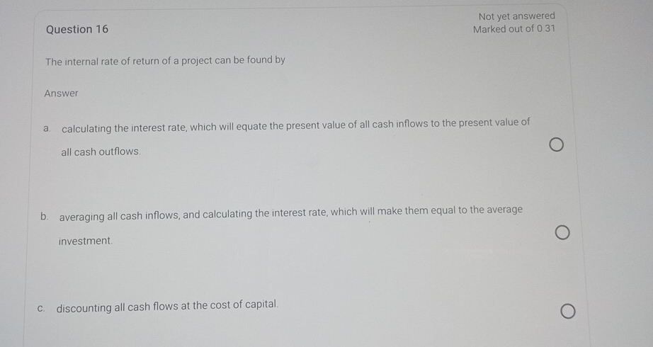 Not yet answered
Question 16 Marked out of 0.31
The internal rate of return of a project can be found by
Answer
a. calculating the interest rate, which will equate the present value of all cash inflows to the present value of
all cash outflows.
b. averaging all cash inflows, and calculating the interest rate, which will make them equal to the average
investment.
c. discounting all cash flows at the cost of capital.