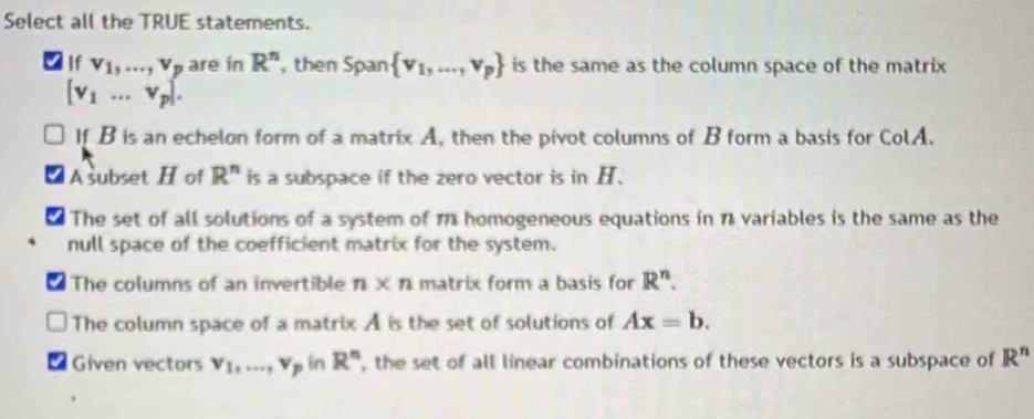 Select all the TRUE statements.
2 If v_1,..., v_p are in R^n , then Span  v_1,...,v_p is the same as the column space of the matrix
[v_1...v_p].
If B is an echelon form of a matrix A, then the pivot columns of B form a basis for ColA.
A subset H of R^n is a subspace if the zero vector is in H.
The set of all solutions of a system of 17 homogeneous equations in 1 variables is the same as the
null space of the coefficient matrix for the system.
The columns of an invertible n* n matrix form a basis for R^n.
The column space of a matrix A is the set of solutions of Ax=b. 
Given vectors v_1,..., v_p in R^n , the set of all linear combinations of these vectors is a subspace of R^n