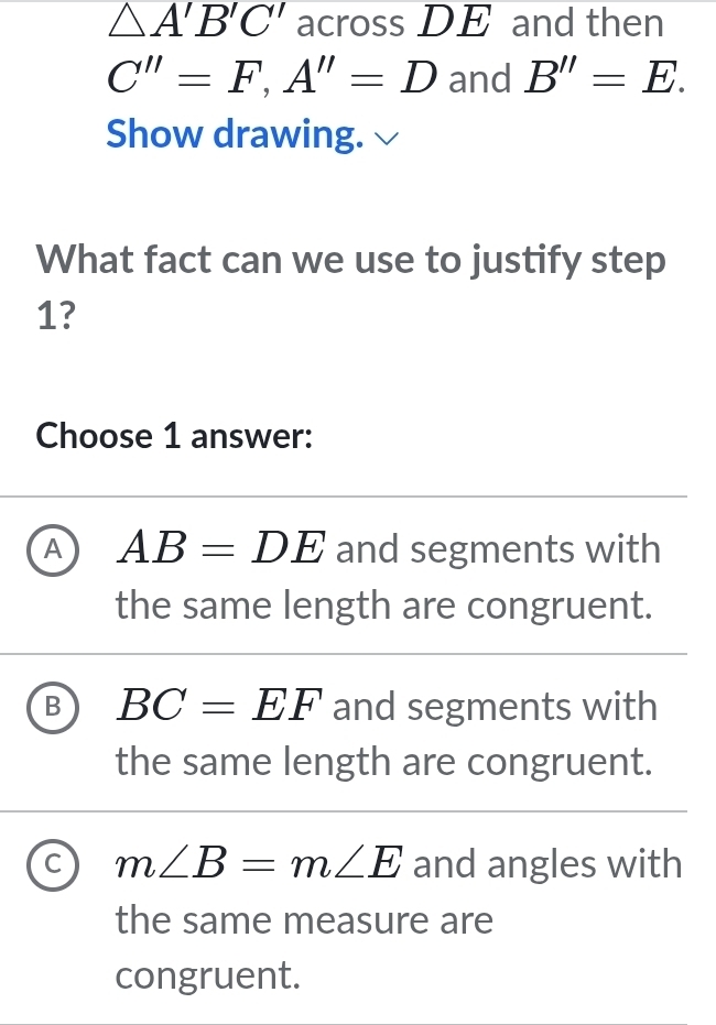 △ A'B'C' across DE and then
C''=F, A''=D and B''=E. 
Show drawing.
What fact can we use to justify step
1?
Choose 1 answer:
A AB=DE and segments with
the same length are congruent.
B BC=EF and segments with
the same length are congruent.
C m∠ B=m∠ E and angles with
the same measure are
congruent.