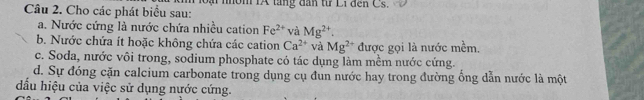 Cho các phát biểu sau: oại nôm IA táng dân từ Li đến Cs. 
a. Nước cứng là nước chứa nhiều cation Fe^(2+) và Mg^(2+)
b. Nước chứa ít hoặc không chứa các cation Ca^(2+) và Mg^(2+) được gọi là nước me^(frac 1)em
c. Soda, nước vôi trong, sodium phosphate có tác dụng làm mềm nước cứng. 
d. Sự đóng cặn calcium carbonate trong dụng cụ đun nước hay trong đường ổng dẫn nước là một 
đấu hiệu của việc sử dụng nước cứng.