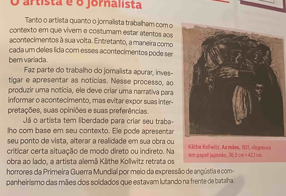 artista é o jornalista 
Tanto o artista quanto o jornalista trabalham com o 
contexto em que vivem e costumam estar atentos aos 
acontecimentos à sua volta. Entretanto, a maneira como 
cada um deles lida com esses acontecimentos pode ser 
bem variada. 
Faz parte do trabalho do jornalista apurar, inves- 
tigar e apresentar as notícias. Nesse processo, ao 
produzir uma notícia, ele deve criar uma narrativa para 
informar o acontecimento, mas evitar expor suas inter- 
pretações, suas opiniões e suas preferências. 
Já o artista tem liberdade para criar seu traba- 
Iho com base em seu contexto. Ele pode apresentar 
seu ponto de vista, alterar a realidade em sua obra ou 
Käthe Kollwitz, As mães, 1921, xilogravura 
criticar certa situação de modo direto ou indireto. Na em papel japonês, 36,5cm* 43,1cm. 
obra ao lado, a artista alemã Käthe Kollwitz retrata os 
horrores da Primeira Guerra Mundial por meio da expressão de angústia e com- 
panheirismo das mães dos soldados que estavam lutando na frente de batalha.