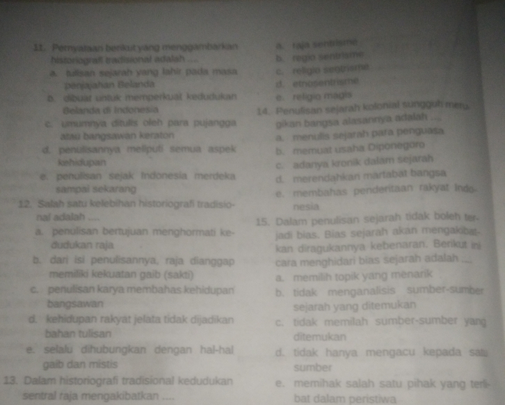 Peryalaan benkut yang menggambarkan a. raja sentisme
historiografl tradisional adalah .... b. regio sentrisme
a. tulisan sejarah yang lahir pada masa c. religio sentrisma
penjajahan Belanda d. etnosentrisme
b. dibuat untuk memperkuat kedudukan e. religio magis
Belanda di Indonesia
14. Penulisan sejarah kolonial sungguh meru
c. umumnya ditulis oleh para pujangga gikan bangsa alasannya adalah
atau bangsawan keraton
a. menulis sejarah para penguasa
d. penulisannya meliputi semua aspek b. memuat usaha Diponegoro
kehidupan
c. adanya kronik dalam sejarah
e. penulisan sejak Indonesia merdeka d. merendahkan martabat bangsa
sampai sekarang
12. Salah satu kelebihan historiografi tradisio- e. membahas penderitaan rakyat Indo
nesia
nal adalah
a. penulisan bertujuan menghormati ke- 15. Dalam penulisan sejarah tidak boleh ter
dudukan raja jadi bias. Bias sejarah akan mengakibat-
kan diragukannya kebenaran. Berikut ini
b. dari isi penulisannya, raja dianggap cara menghidari bias sejarah adalah ;...
memiliki kekuatan gaib (sakti) a. memilih topik yang menarik
c. penulisan karya membahas kehidupan b. tidak menganalisis sumber-sumber
bangsawan
sejarah yang ditemukan
d. kehidupan rakyat jelata tidak dijadikan c. tidak memilah sumber-sumber yan
bahan tulisan ditemukan
e. selalu dihubungkan dengan hal-hal d. tidak hanya mengacu kepada sa
gaíb dan mistis sumber
13. Dalam historiografi tradisional kedudukan e. memihak salah satu pihak yang teri
sentral raja mengakibatkan _bat dalam peristiwa