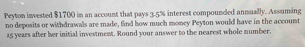 Peyton invested $1700 in an account that pays 3.5% interest compounded annually. Assuming 
no deposits or withdrawals are made, find how much money Peyton would have in the account
15 years after her initial investment. Round your answer to the nearest whole number.