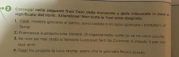 ∞ Correggi nelle seguenti frasi l'uso delle maluscole e delle minuscole in base a 
significato dei nomi. Attenzione! Non tutte le frasi sono sbagliate. 
1. Oggi, mentre giocavo al parco, sono caduta e mi sono sporcata i pantaloni di 
Terra! 
2. Francesca é proprio una Venere: di ragazze belle come lei ce ne sono poche. 
3. Se non sei mai stato a Venezia Luca può farti da Cicerone: é vissuto II per cin- 
que anni. 
4. Oggi ho proprio la luna storta: spero che la giornata finisca presto.