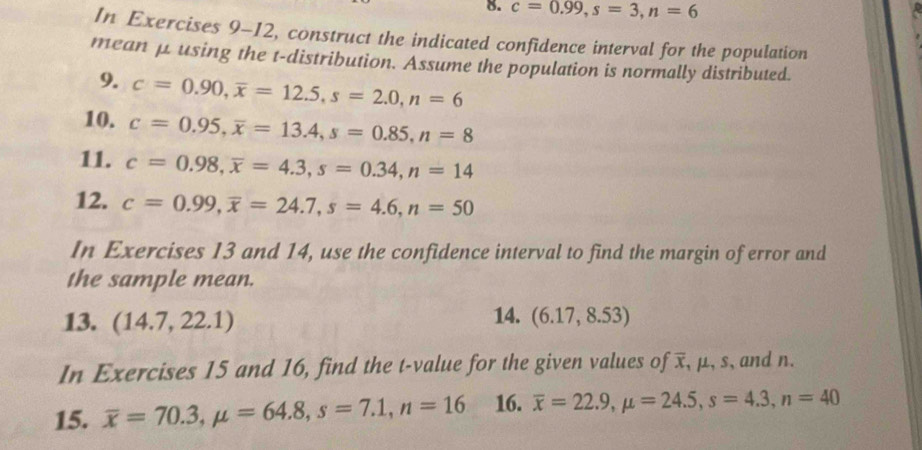 c=0.99, s=3, n=6
In Exercises 9-12, construct the indicated confidence interval for the population 
mean μ using the t-distribution. Assume the population is normally distributed. 
9. c=0.90, overline x=12.5, s=2.0, n=6
10. c=0.95, overline x=13.4, s=0.85, n=8
11. c=0.98, overline x=4.3, s=0.34, n=14
12. c=0.99, overline x=24.7, s=4.6, n=50
In Exercises 13 and 14, use the confidence interval to find the margin of error and 
the sample mean. 
13. (14.7,22.1) 14. (6.17,8.53)
In Exercises 15 and 16, find the t-value for the given values of x, μ, s, and n. 
15. overline x=70.3, mu =64.8, s=7.1, n=16 16. overline x=22.9, mu =24.5, s=4.3, n=40