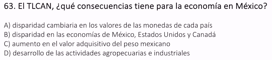 El TLCAN, ¿qué consecuencias tiene para la economía en México?
A) disparidad cambiaria en los valores de las monedas de cada país
B) disparidad en las economías de México, Estados Unidos y Canadá
C) aumento en el valor adquisitivo del peso mexicano
D) desarrollo de las actividades agropecuarias e industriales