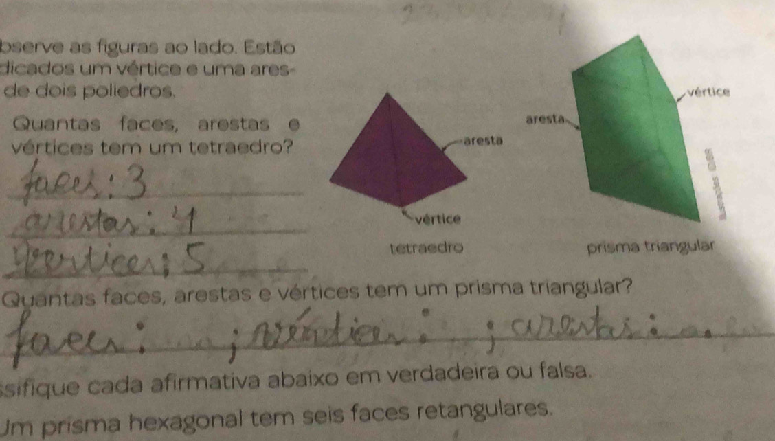 bserve as figuras ao lado. Estão 
dicados um vértice e uma ares- 
de dois poliedros. 
Quantas faces, arestas 
vértices tem um tetraedro? 
_ 
_ 
tetraedro prisma triangular 
_ 
Quantas faces, arestas e vértices tem um prisma triangular? 
_ 
ssifique cada afirmativa abaixo em verdadeira ou falsa. 
Um prisma hexagonal tem seis faces retangulares.