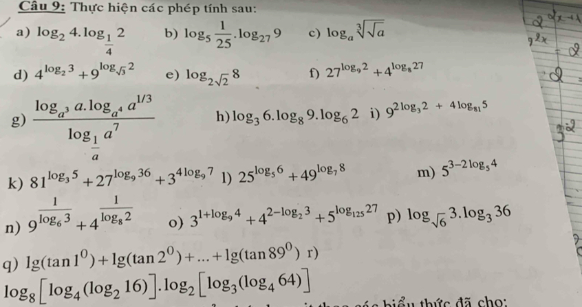 Thực hiện các phép tính sau: 
a) log _24.log _ 1/4 2 log _5 1/25 .log _279 c) log _asqrt[3](sqrt a)
b) 
d) 4^(log _2)3+9^(log _sqrt(3))2 e) log _2sqrt(2)8 f) 27^(log _9)2+4^(log _8)27
g) frac log _a^3a.log _a^4a^(1/3)log _ 1/a a^7
h) log _36.log _89.log _62° i) 9^(2log _3)2+4log _815
k) 81^(log _3)5+27^(log _9)36+3^(4log _9)7 1) 25^(log _5)6+49^(log _7)8 m) 5^(3-2log _5)4
n) 9^(frac 1)log _63+4^(frac 1)log _82
o) 3^(1+log _9)4+4^(2-log _2)3+5^(log _125)27 p) log _sqrt(6)3.log _336
q) lg (tan 1^0)+lg (tan 2^0)+...+lg (tan 89^0)r)
log _8[log _4(log _216)].log _2[log _3(log _464)]
* h u th c đã cho: