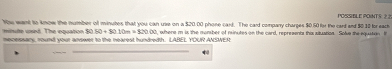 POSSIBLE POINTS 2.2. 
You want to know the number of minutes that you can use on a $20.00 phone card. The card company charges $0.50 for the card and $0.10 for each
minute used. The equation $0.50+$0.10m=$20.00 , where m is the number of minutes on the card, represents this situation. Solve the equation. I 
mecessary, round your answer to the nearest hundredth. LABEL YOUR ANSWER.