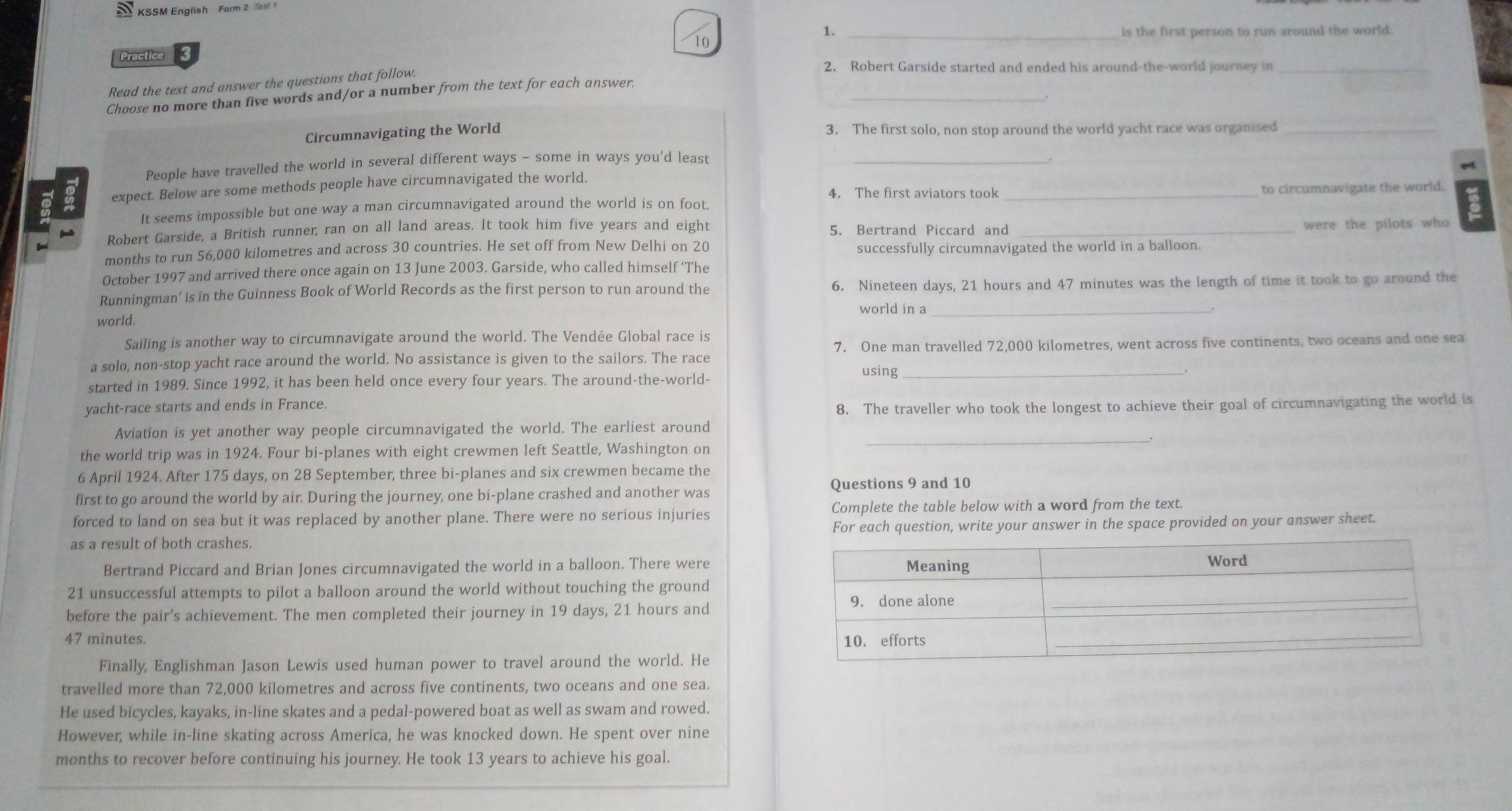 KSSM English Form 2 Tes!
10
1. _is the first person to run around the world.
Practice
Read the text and answer the questions that follow.
2. Robert Garside started and ended his around-the-world journey in_
_
Choose no more than five words and/or a number from the text for each answer.
Circumnavigating the World 3. The first solo, non stop around the world yacht race was organised_
People have travelled the world in several different ways - some in ways you'd least_
expect. Below are some methods people have circumnavigated the world.
4. The first aviators took
It seems impossible but one way a man circumnavigated around the world is on foot. _to circumnavigate the world.
Robert Garside, a British runner, ran on all land areas. It took him five years and eight 5. Bertrand Piccard and _were the pilots who
months to run 56,000 kilometres and across 30 countries. He set off from New Delhi on 20 successfully circumnavigated the world in a balloon.
October 1997 and arrived there once again on 13 June 2003. Garside, who called himself ‘The
Runningman’ is in the Guinness Book of World Records as the first person to run around the 6. Nineteen days, 21 hours and 47 minutes was the length of time it took to go around the
world in a_
world.
Sailing is another way to circumnavigate around the world. The Vendée Global race is
a solo, non-stop yacht race around the world. No assistance is given to the sailors. The race 7. One man travelled 72,000 kilometres, went across five continents, two oceans and one sea
started in 1989. Since 1992, it has been held once every four years. The around-the-world-
using_
yacht-race starts and ends in France.
8. The traveller who took the longest to achieve their goal of circumnavigating the world is
_
Aviation is yet another way people circumnavigated the world. The earliest around
the world trip was in 1924. Four bi-planes with eight crewmen left Seattle, Washington on
6 April 1924. After 175 days, on 28 September, three bí-planes and six crewmen became the
first to go around the world by air. During the journey, one bi-plane crashed and another was Questions 9 and 10
forced to land on sea but it was replaced by another plane. There were no serious injuries Complete the table below with a word from the text.
as a result of both crashes. For each question, write your answer in the space provided on your answer sheet.
Bertrand Piccard and Brian Jones circumnavigated the world in a balloon. There were
21 unsuccessful attempts to pilot a balloon around the world without touching the ground
before the pair's achievement. The men completed their journey in 19 days, 21 hours and
47 minutes. 
Finally, Englishman Jason Lewis used human power to travel around the world. He
travelled more than 72,000 kilometres and across five continents, two oceans and one sea.
He used bicycles, kayaks, in-line skates and a pedal-powered boat as well as swam and rowed.
However, while in-line skating across America, he was knocked down. He spent over nine
months to recover before continuing his journey. He took 13 years to achieve his goal.