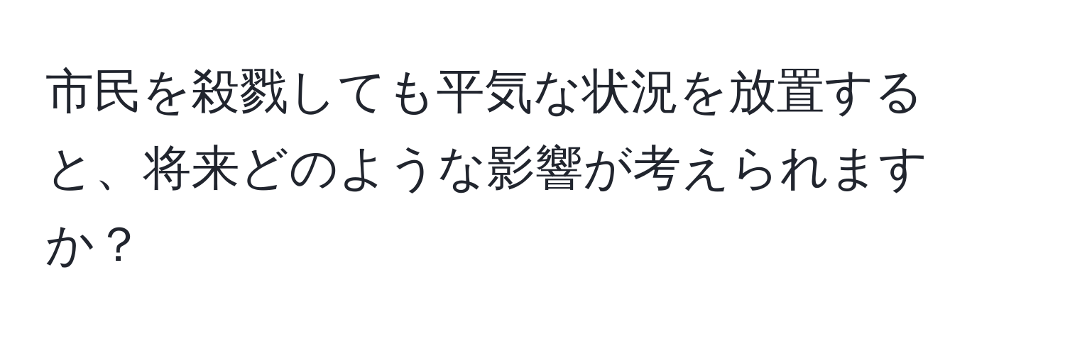 市民を殺戮しても平気な状況を放置すると、将来どのような影響が考えられますか？