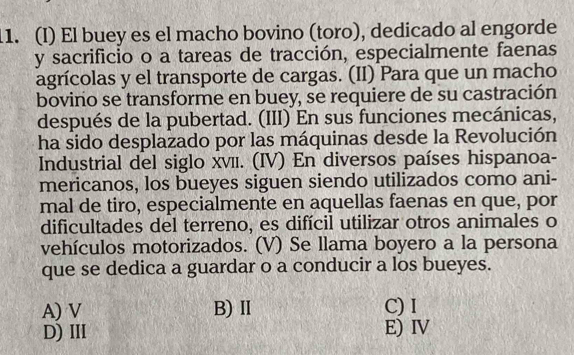 El buey es el macho bovino (toro), dedicado al engorde
y sacrificio o a tareas de tracción, especialmente faenas
agrícolas y el transporte de cargas. (II) Para que un macho
bovino se transforme en buey, se requiere de su castración
después de la pubertad. (III) En sus funciones mecánicas,
ha sido desplazado por las máquinas desde la Revolución
Industrial del siglo xνīι. (IV) En diversos países hispanoa-
mericanos, los bueyes siguen siendo utilizados como ani-
mal de tiro, especialmente en aquellas faenas en que, por
dificultades del terreno, es difícil utilizar otros animales o
vehículos motorizados. (V) Se llama boyero a la persona
que se dedica a guardar o a conducir a los bueyes.
A) V B) Ⅱ C) I
D)ⅢII E) IV