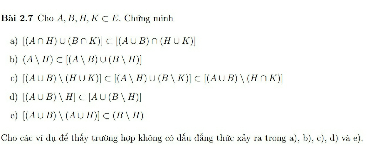 Cho A, B, H, K⊂ E. Chứng minh 
a) [(A∩ H)∪ (B∩ K)]⊂ [(A∪ B)∩ (H∪ K)]
b) (Avee H)⊂ [(Avee B)∪ (Bvee H)]
c) [(A∪ B)vee (H∪ K)]⊂ [(Avee H)∪ (Bvee K)]⊂ [(A∪ B)vee (H∩ K)]
d) [(A∪ B)vee H]⊂ [A∪ (Bvee H)]
e) [(A∪ B)vee (A∪ H)]⊂ (Bvee H)
Cho các ví dụ để thấy trường hợp không có dấu đẳng thức xảy ra trong a), b), c), d) và e).