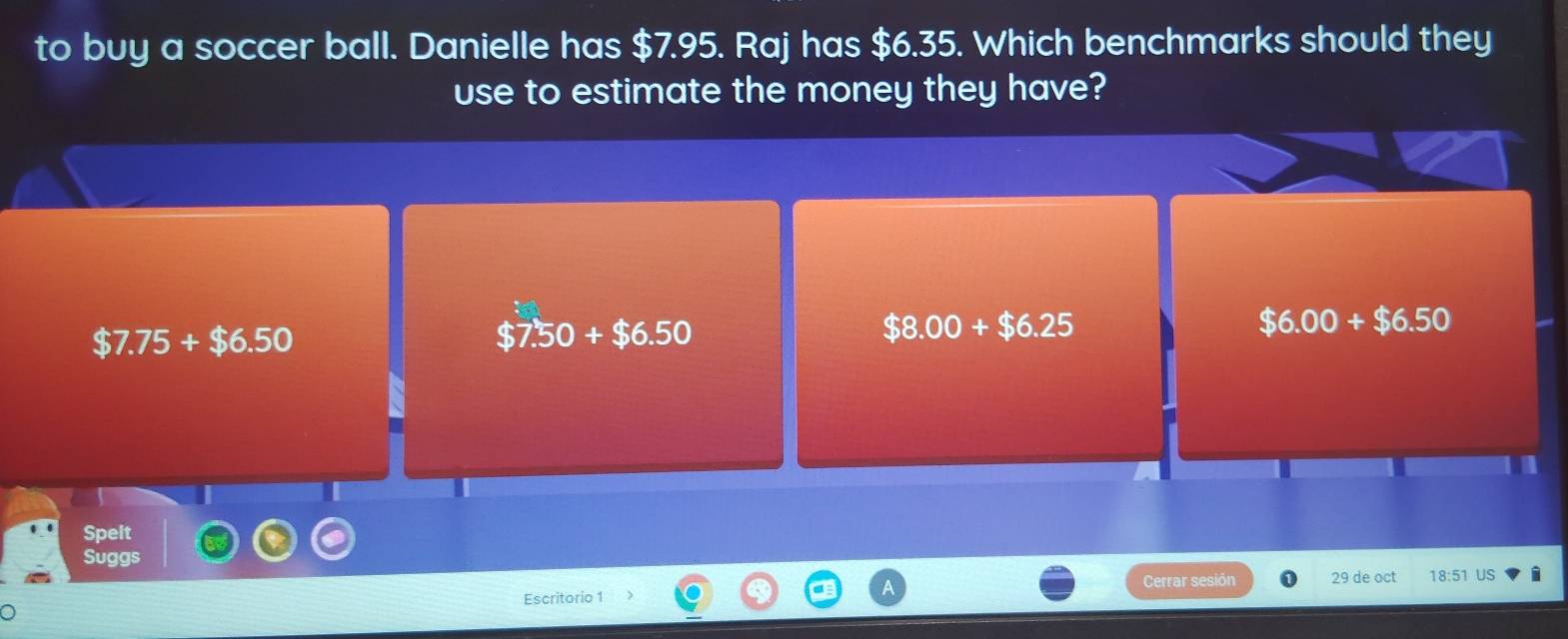 to buy a soccer ball. Danielle has $7.95. Raj has $6.35. Which benchmarks should they
use to estimate the money they have?
$7.75+$6.50
$7.50+$6.50
$8.00+$6.25
$6.00+$6.50
Spelt
Suggs
Escritorio 1 Cerrar sesión 29 de oct 18:51 US