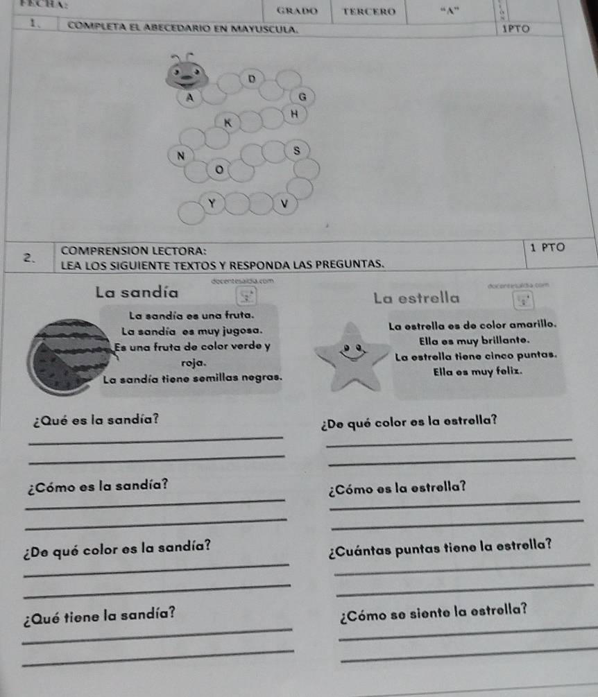 FECHA: GRADO tERCERo “N”
1、 COMPLETA EL ABECEDARIO EN MAYUSCULA. 1PTO
COMPRENSION LECTORA:
1 PTO
2. LEA LOS SIGUIENTE TEXTOS Y RESPONDA LAS PREGUNTAS.
docentesaída. com
La sandía duconcesaldía com
La estrella
La sandía es una fruta.
La sandía es muy jugosa. La estrella es de color amarillo.
Es una fruta de color verde y Ella es muy brillante.
roja. La estrella tiene cinco puntas.
La sandía tiene semillas negras. Ella es muy feliz.
¿Qué es la sandía?
_
_
¿De qué color es la estrella?
_
_
__
¿Cómo es la sandía?
¿Cómo es la estrella?
_
_
__
¿De qué color es la sandía?
¿Cuántas puntas tiene la estrella?
_
_
_
_
¿Qué tiene la sandía?
¿Cómo se siente la estrella?
_
_