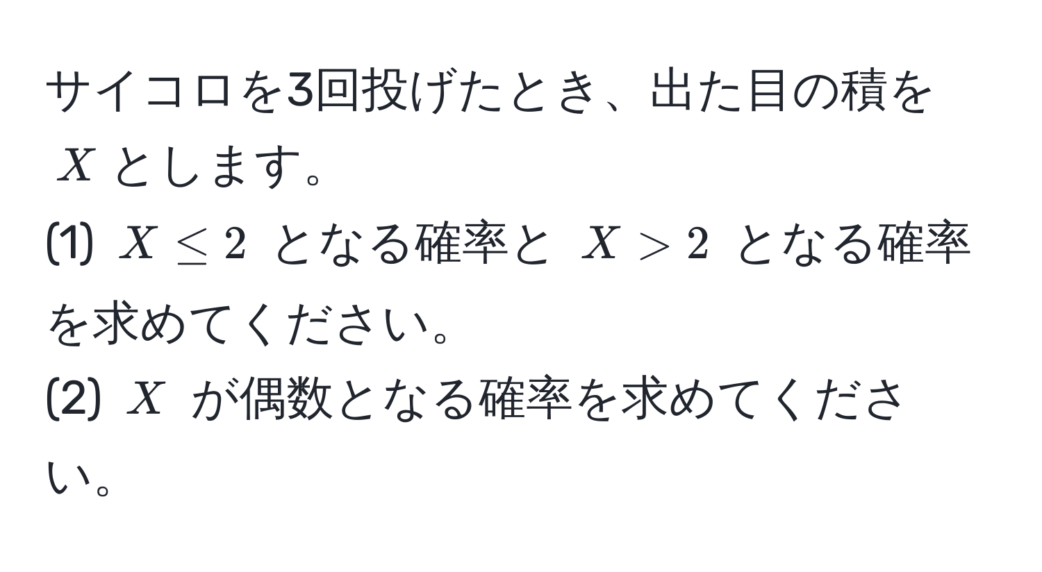 サイコロを3回投げたとき、出た目の積を$X$とします。  
(1) $X ≤ 2$ となる確率と $X > 2$ となる確率を求めてください。  
(2) $X$ が偶数となる確率を求めてください。