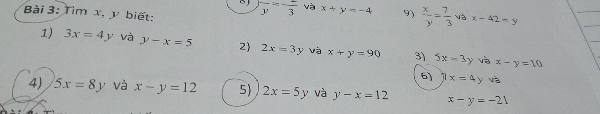 frac y=frac 3 và x+y=-4 9)  x/y = 7/3  và x-42=y
Bài 3: Tìm x, y biết: 
1) 3x=4y và y-x=5 2) 2x=3y và x+y=90 3) 5x=3y và x-y=10
6) 7x=4yva
4) 5x=8y và x-y=12 5) 2x=5y và y-x=12
x-y=-21