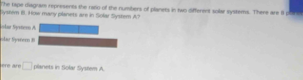 The tape diagram represents the ratio of the numbers of planets in two different solar systems. There are 8 plaret 
System B. How many planets are in Solar System A? 
Solar System A 
olar Systern B 
ere are □ planets in Solar System A.