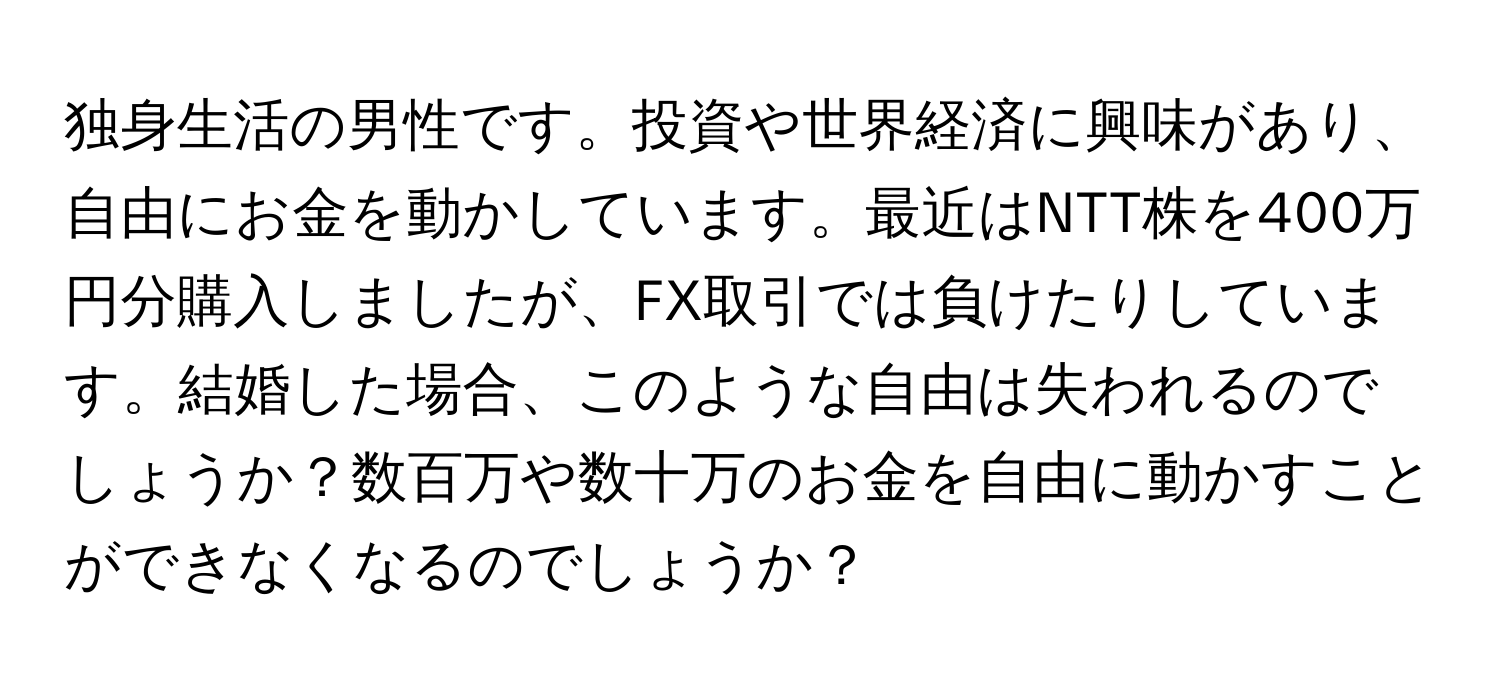 独身生活の男性です。投資や世界経済に興味があり、自由にお金を動かしています。最近はNTT株を400万円分購入しましたが、FX取引では負けたりしています。結婚した場合、このような自由は失われるのでしょうか？数百万や数十万のお金を自由に動かすことができなくなるのでしょうか？