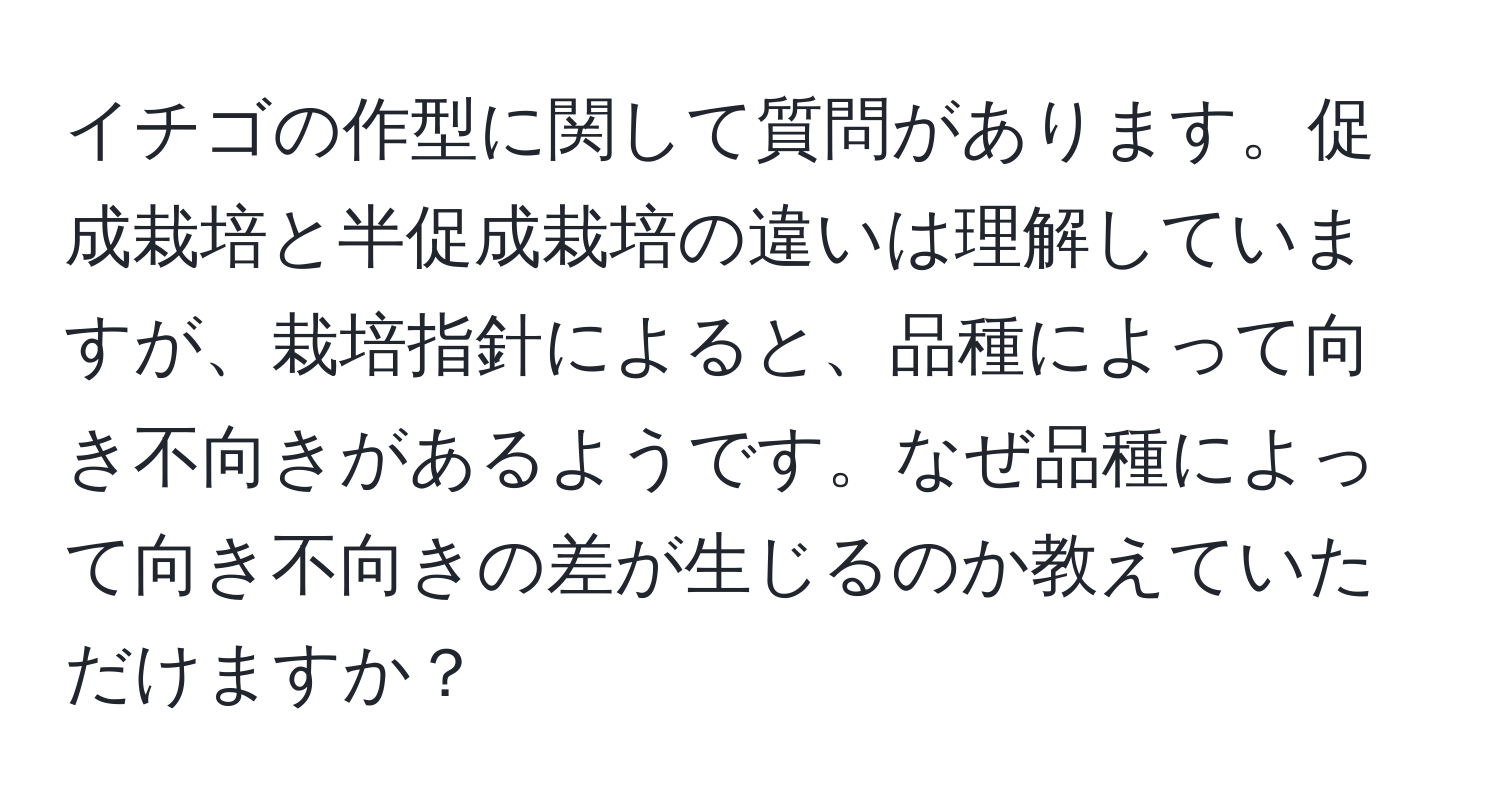 イチゴの作型に関して質問があります。促成栽培と半促成栽培の違いは理解していますが、栽培指針によると、品種によって向き不向きがあるようです。なぜ品種によって向き不向きの差が生じるのか教えていただけますか？