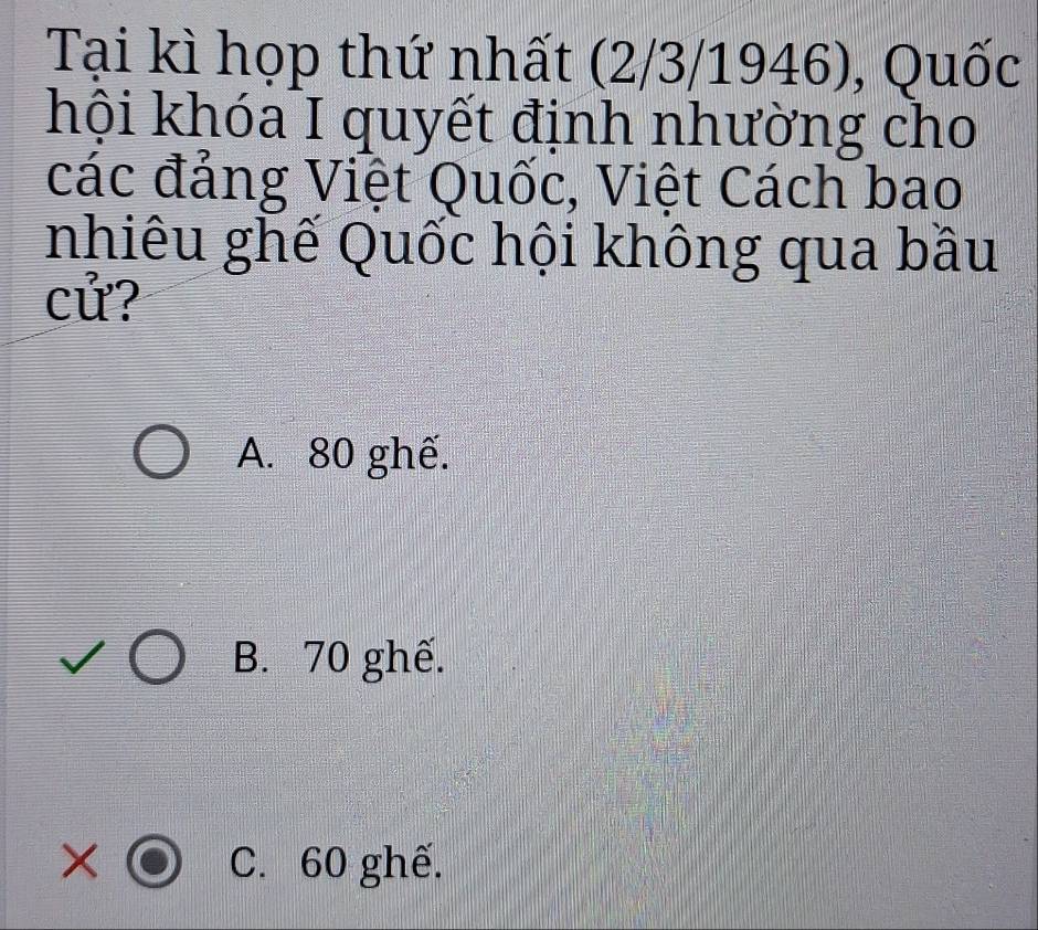 Tại kì họp thứ nhất (2/3/1946), Quốc
hội khóa I quyết định nhường cho
các đảng Việt Quốc, Việt Cách bao
nhiêu ghế Quốc hội không qua bầu
cử?
A. 80 ghế.
B. 70 ghế.
× C. 60 ghế.