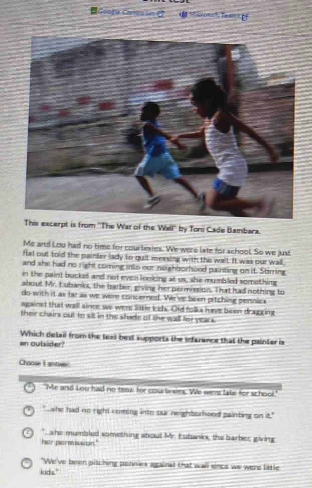 Góogía Caumón a Mizronah Tesimsof
This excerpt is from ''The War of the Wall'' by Toni Cade Bambara.
Me and Lou had no time for courtexies. We were late for school. So we just
flat out told the painter lady to quit messing with the wall. It was our wall,
and she had no right coming into our neighborhood painting on it. Stirring
in the paint bucket and not even looking at us, she mumbled something
about Mr. Lubanks, the barber, giving her permission. That had nothing to
do-with it as far as we were concerned. We've been pitching pennies
against that wall since we were little kids. Old folks have been dragging
their chairs out to sit in the shade of the wall for years.
Which detail from the text best supports the inference that the painter is
an outsider?
Choose I answer.
"Me and Lou had no time for courtexies. We were late for school."
"ahe had no right coming into our neighborhood painting on it."
" she mumbled something about Mr. Eubanks, the barber, giving
her permission."
"We've been pitching pennies against that wall since we were little
kick s."