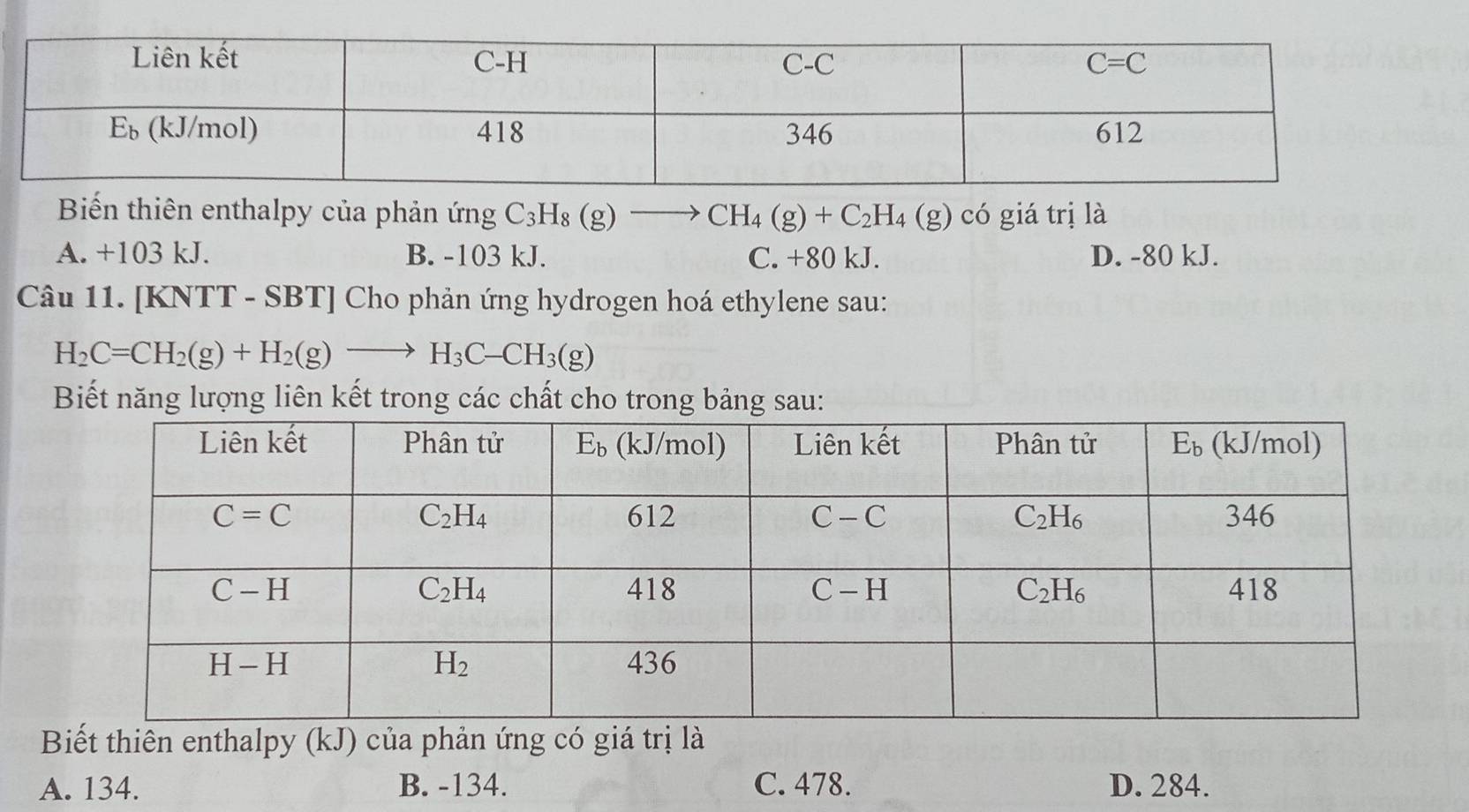 Biến thiên enthalpy của phản ứng C_3H_8(g)- to CH_4(g)+C_2H_4(g) có giá trị là
A. +103 kJ. B. -103 kJ. C. +80 kJ. D. -80 kJ.
Câu 11. [KNTT - SBT] Cho phản ứng hydrogen hoá ethylene sau:
H_2C=CH_2(g)+H_2(g)to H_3C-CH_3(g)
Biết năng lượng liên kết trong các chất cho trong bảng sau:
Biết thiên enthalpy (kJ) của phản ứng có giá trị là
A. 134. B. -134. C. 478. D. 284.