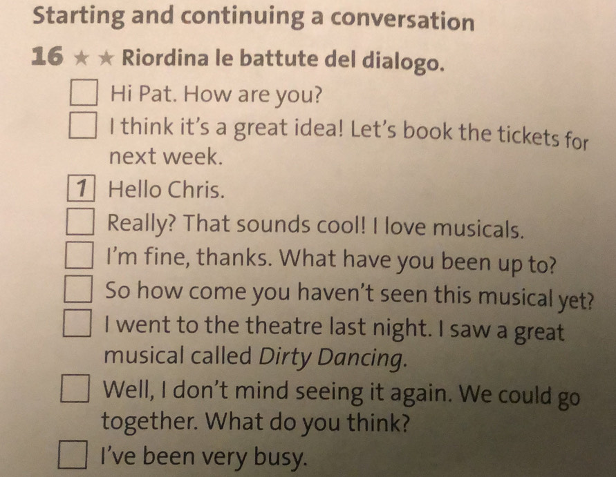 Starting and continuing a conversation 
16 Riordina le battute del dialogo. 
Hi Pat. How are you? 
I think it's a great idea! Let's book the tickets for 
next week. 
1 Hello Chris. 
Really? That sounds cool! I love musicals. 
I'm fine, thanks. What have you been up to? 
So how come you haven't seen this musical yet? 
I went to the theatre last night. I saw a great 
musical called Dirty Dancing. 
Well, I don't mind seeing it again. We could go 
together. What do you think? 
I've been very busy.