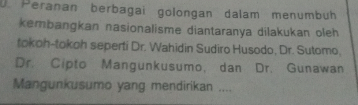 Peranan berbagai golongan dalam menumbuh 
kembangkan nasionalisme diantaranya dilakukan oleh 
tokoh-tokoh seperti Dr. Wahidin Sudiro Husodo, Dr. Sutomo, 
Dr. Cipto Mangunkusumo, dan Dr. Gunawan 
Mangunkusumo yang mendirikan ....