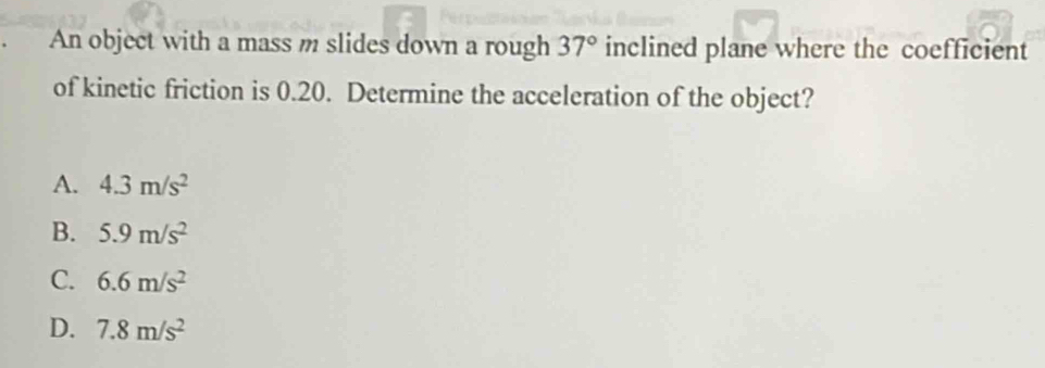 An object with a mass m slides down a rough 37° inclined plane where the coefficient
of kinetic friction is 0.20. Determine the acceleration of the object?
A. 4.3m/s^2
B. 5.9m/s^2
C. 6.6m/s^2
D. 7.8m/s^2