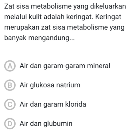 Zat sisa metabolisme yang dikeluarkan
melalui kulit adalah keringat. Keringat
merupakan zat sisa metabolisme yang
banyak mengandung...
A Air dan garam-garam mineral
B Air glukosa natrium
C) Air dan garam klorida
D Air dan glubumin