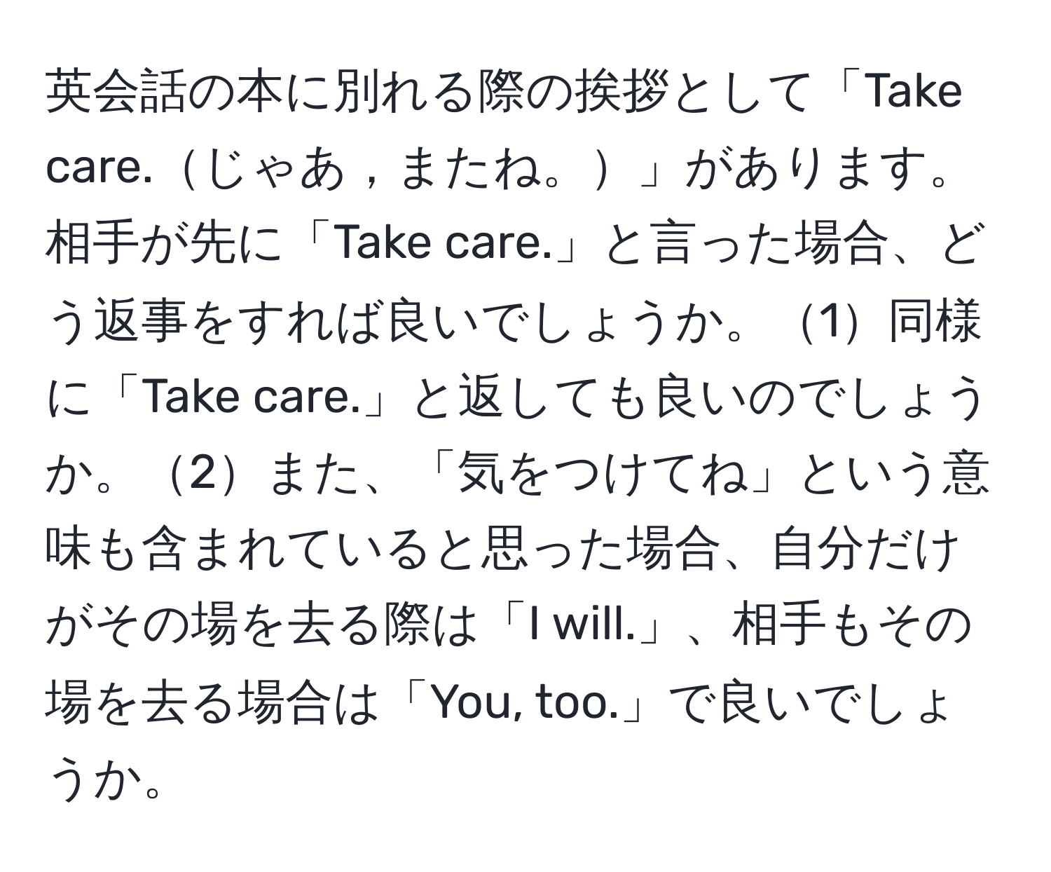 英会話の本に別れる際の挨拶として「Take care.じゃあ，またね。」があります。相手が先に「Take care.」と言った場合、どう返事をすれば良いでしょうか。1同様に「Take care.」と返しても良いのでしょうか。2また、「気をつけてね」という意味も含まれていると思った場合、自分だけがその場を去る際は「I will.」、相手もその場を去る場合は「You, too.」で良いでしょうか。