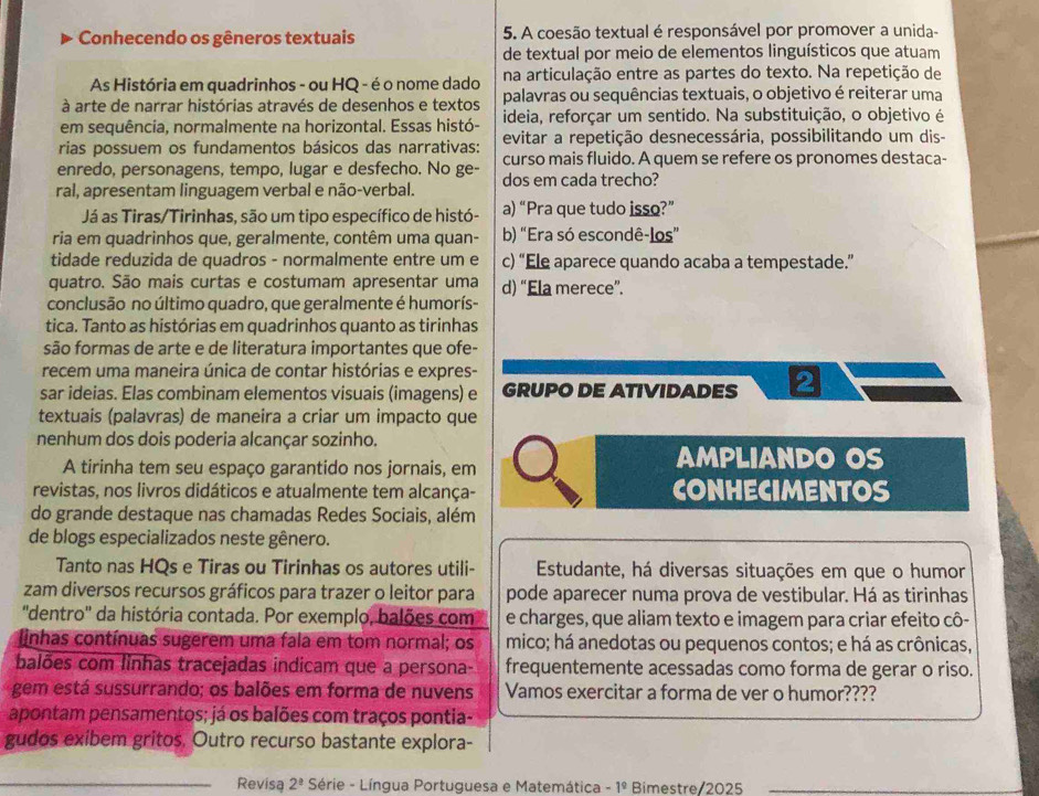 Conhecendo os gêneros textuais 5. A coesão textual é responsável por promover a unida-
de textual por meio de elementos linguísticos que atuam
As História em quadrinhos - ou HQ - é o nome dado na articulação entre as partes do texto. Na repetição de
à arte de narrar histórias através de desenhos e textos palavras ou sequências textuais, o objetivo é reiterar uma
em sequência, normalmente na horizontal. Essas histó- ideia, reforçar um sentido. Na substituição, o objetivo é
rias possuem os fundamentos básicos das narrativas: evitar a repetição desnecessária, possibilitando um dis-
enredo, personagens, tempo, lugar e desfecho. No ge- curso mais fluido. A quem se refere os pronomes destaca-
ral, apresentam linguagem verbal e não-verbal. dos em cada trecho?
Já as Tiras/Tirinhas, são um tipo específico de histó- a) “Pra que tudo isso?”
ria em quadrinhos que, geralmente, contêm uma quan- b) “Era só escondê-los”
tidade reduzida de quadros - normalmente entre um e c) “Ele aparece quando acaba a tempestade.”
quatro. São mais curtas e costumam apresentar uma d) “Ela merece”.
conclusão no último quadro, que geralmente é humorís-
tica. Tanto as histórias em quadrinhos quanto as tirinhas
são formas de arte e de literatura importantes que ofe-
recem uma maneira única de contar histórias e expres-
sar ideias. Elas combinam elementos visuais (imagens) e GRUPO DE ATIVIDADES 2
textuais (palavras) de maneira a criar um impacto que
nenhum dos dois poderia alcançar sozinho.
A tirinha tem seu espaço garantido nos jornais, em
AMPLIANDO OS
revistas, nos livros didáticos e atualmente tem alcança- CONHECIMENTOS
do grande destaque nas chamadas Redes Sociais, além
de blogs especializados neste gênero.
Tanto nas HQs e Tiras ou Tirinhas os autores utili-  Estudante, há diversas situações em que o humor
zam diversos recursos gráficos para trazer o leitor para pode aparecer numa prova de vestibular. Há as tirinhas
''dentro' da história contada. Por exemplo, balões com e charges, que aliam texto e imagem para criar efeito cô-
linhas contínuas sugerem uma fala em tom normal; os mico; há anedotas ou pequenos contos; e há as crônicas,
balões com linhas tracejadas indicam que a persona- frequentemente acessadas como forma de gerar o riso.
gem está sussurrando; os balões em forma de nuvens Vamos exercitar a forma de ver o humor????
apontam pensamentos; já os balões com traços pontia-
gudos exibem gritos. Outro recurso bastante explora-
_Revisa 2^(_ _ 3) Série - Língua Portuguesa e Matemática -1^9 Bimestre 2025_