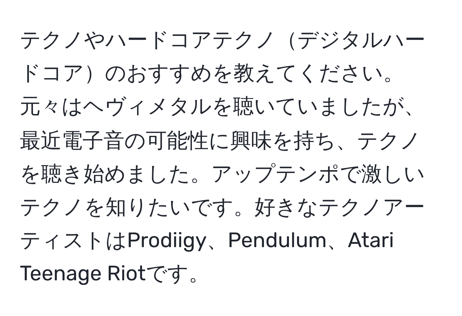 テクノやハードコアテクノデジタルハードコアのおすすめを教えてください。元々はヘヴィメタルを聴いていましたが、最近電子音の可能性に興味を持ち、テクノを聴き始めました。アップテンポで激しいテクノを知りたいです。好きなテクノアーティストはProdiigy、Pendulum、Atari Teenage Riotです。