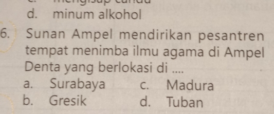 d. minum alkohol
6. Sunan Ampel mendirikan pesantren
tempat menimba ilmu agama di Ampel
Denta yang berlokasi di ....
a. Surabaya c. Madura
b. Gresik d. Tuban