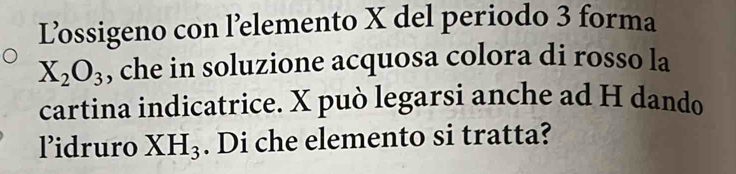 L’ossigeno con l’elemento X del periodo 3 forma
X_2O_3 , che in soluzione acquosa colora di rosso la 
cartina indicatrice. X può legarsi anche ad H dando 
lidruro XH_3. Di che elemento si tratta?