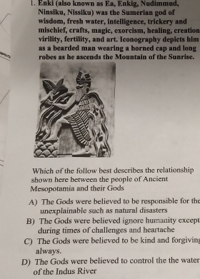 Enki (also known as Ea, Enkig, Nudimmud,
Ninsiku, Nissiku) was the Sumerian god of
wisdom, fresh water, intelligence, trickery and
mischief, crafts, magic, exorcism, healing, creation
virility, fertility, and art. Iconography depicts him
as a bearded man wearing a horned cap and long
t un robes as he ascends the Mountain of the Sunrisc.
Which of the follow best describes the relationship
shown here between the people of Ancient
Mesopotamia and their Gods
A) The Gods were believed to be responsible for the
unexplainable such as natural disasters
B) The Gods were believed ignore humanity excep
during times of challenges and heartache
C) The Gods were believed to be kind and forgivin
always.
D) The Gods were believed to control the the water
of the Indus River