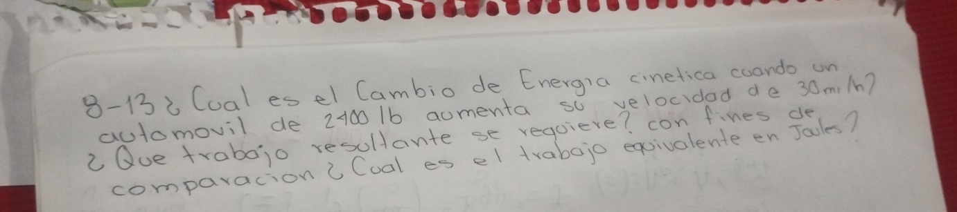 8-13i Cual es el Cambio de Energia cinetica coando un 
automovil de 2100 1b aumenta so velocidad de 30mi/n? 
2Que trabojo resultante se requiere? con fines de 
comparacion " Coal es el trabojo eqsivalente en Jaoles?