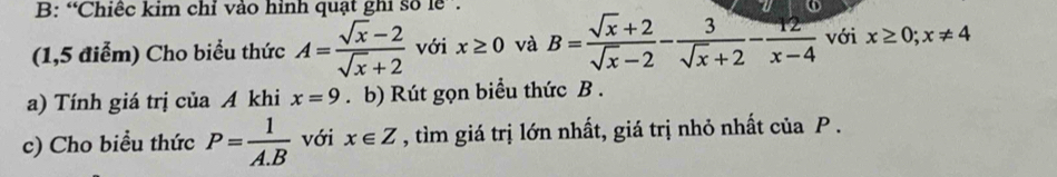 B: “Chiếc kim chỉ vào hình quạt ghi số lễ . 
(1,5 điểm) Cho biểu thức A= (sqrt(x)-2)/sqrt(x)+2  với x≥ 0 và B= (sqrt(x)+2)/sqrt(x)-2 - 3/sqrt(x)+2 - 12/x-4  với x≥ 0; x!= 4
a) Tính giá trị của A khi x=9. b) Rút gọn biểu thức B. 
c) Cho biểu thức P= 1/A.B  với x∈ Z , tìm giá trị lớn nhất, giá trị nhỏ nhất của P.