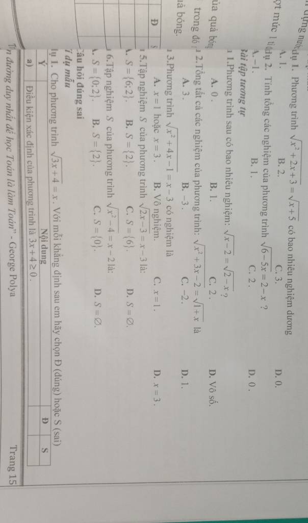 dựng nướ dụ 1. Phương trình sqrt(x^2+2x+3)=sqrt(x+5) có bao nhiêu nghiệm dương
A. 1. B. 2. C. 3. D. 0.
ợt mức l ti ụ 2. Tính tổng các nghiệm của phương trình sqrt(6-5x)=2-x ?
A. - 1. B. 1. C. 2 . D. 0 .
Bài tập tương tự
1 1.Phương trình sau có bao nhiêu nghiệm: sqrt(x-2)=sqrt(2-x) ?
ủa quả bóng A. 0 . B. 1. C. 2 . D. Vô số.
trong đó 1 2.Tổng tắt cả các nghiệm của phương trình: sqrt(x^2+3x-2)=sqrt(1+x) là
là bóng. A. 3 .
B. -3 . C. -2 . D. 1.
1 3.Phương trình sqrt(x^2+4x-1)=x-3 có nghiệm là
A. x=1 hoặc x=3. B. Vô nghiệm. C. x=1. D. x=3.
5.Tập nghiệm S của phương trình sqrt(2x-3)=x-3 là:
A. S= 6;2 . B. S= 2 . C. S= 6 . D. S=varnothing .
6.Tập nghiệm S của phương trình sqrt(x^2-4)=x-2 là:
. S= 0;2 . B. S= 2 . C. S= 0 . D. S=varnothing .
Câu hỏi đúng sai
i dy mwidehat au
sqrt(3x+4)=x. Với mỗi khẳng định sau em hãy chọn Đ (đúng) hoặc S (sai)
n đường duy nhất đề học Toán là làm Toán'' - George Polya Trang 15