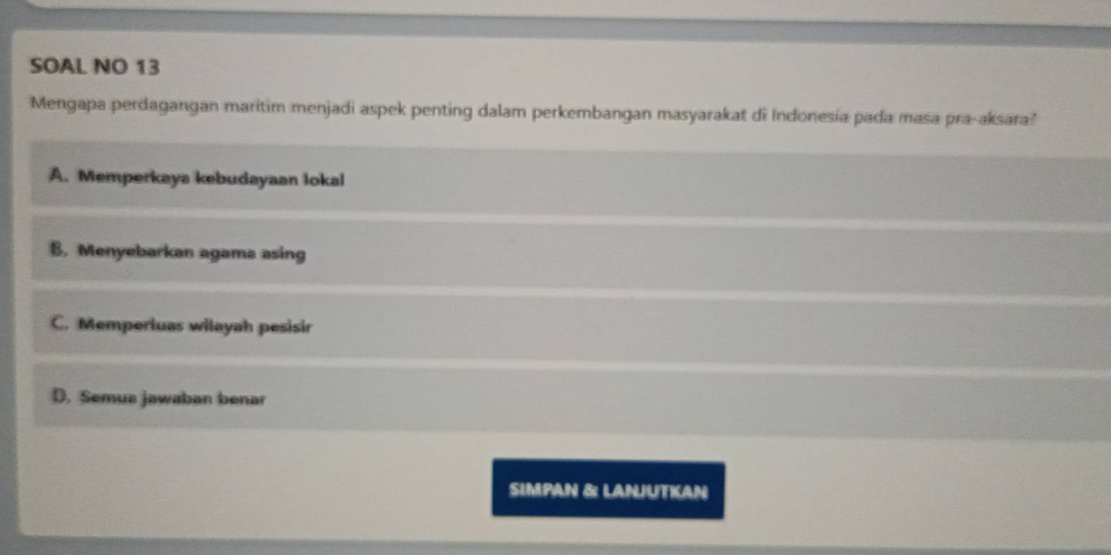 SOAL NO 13
Mengapa perdagangan maritim menjadi aspek penting dalam perkembangan masyarakat di Indonesia pada masa pra-aksara?
A. Memperkaya kebudayaan lokal
B. Menyebarkan agama asing
C. Memperluas wilayah pesisir
D. Semus jawaban benar
SIMPAN &: LANJUTIAN